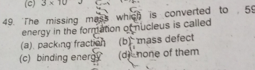 3* 10
49. 'The missing mass which is converted to 59
energy in the formation of nucleus is called
(a)、 packing fraction (b)mass defect
(c) binding energy (d) none of them