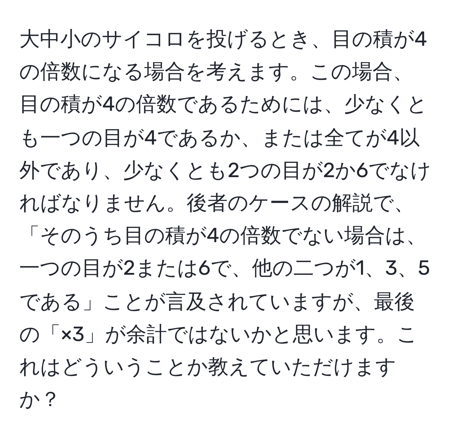 大中小のサイコロを投げるとき、目の積が4の倍数になる場合を考えます。この場合、目の積が4の倍数であるためには、少なくとも一つの目が4であるか、または全てが4以外であり、少なくとも2つの目が2か6でなければなりません。後者のケースの解説で、「そのうち目の積が4の倍数でない場合は、一つの目が2または6で、他の二つが1、3、5である」ことが言及されていますが、最後の「×3」が余計ではないかと思います。これはどういうことか教えていただけますか？