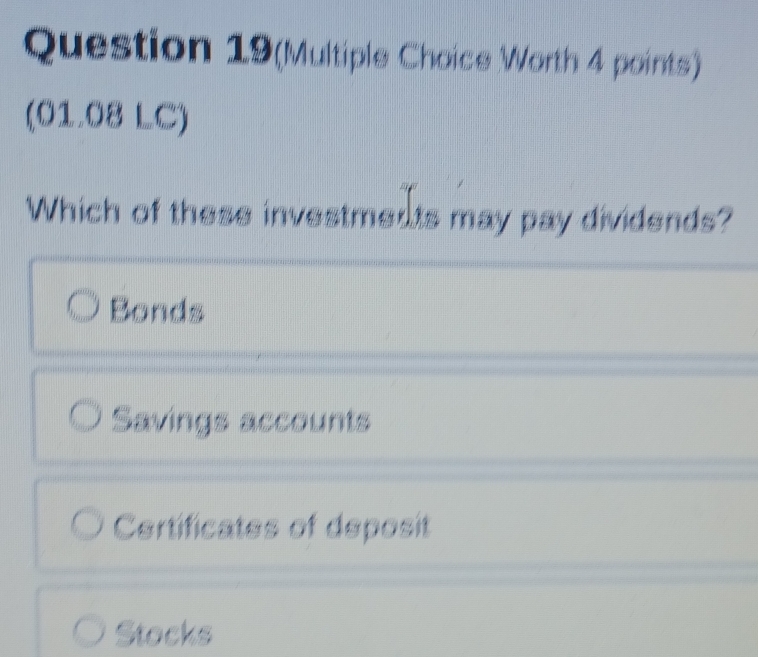 Question 19(Multiple Choice Worth 4 points)
(01.08 LC)
Which of these investments may pay dividends?
Bonds
Savings accounts
Certificates of deposit
Stocks