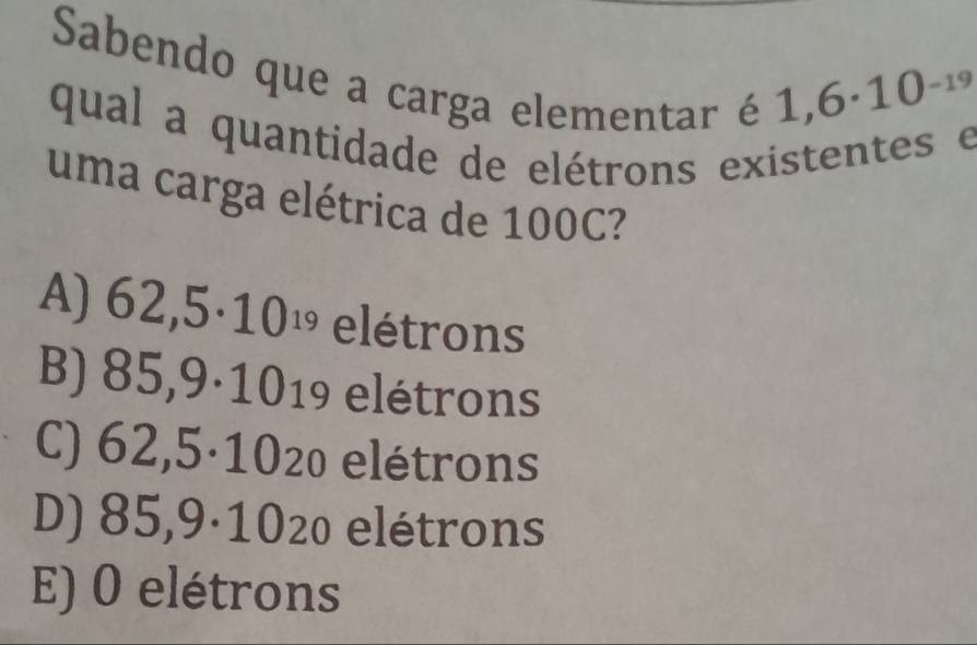 Sabendo que a carga elementar é
1,6· 10^(-19)
qual a quantidade de elétrons existentes e
uma carga elétrica de 100C?
A) 62,5· 10^(19) elétrons
B) 85,9· 10_19 elétrons
C) 62,5· 1020 elétrons
85,9· 10 : 20 elétrons
E) 0 elétrons