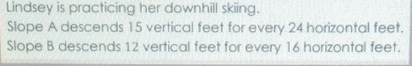 Lindsey is practicing her downhill skiing. 
Slope A descends 15 vertical feet for every 24 horizontal feet. 
Slope B descends 12 vertical feet for every 16 horizontal feet.