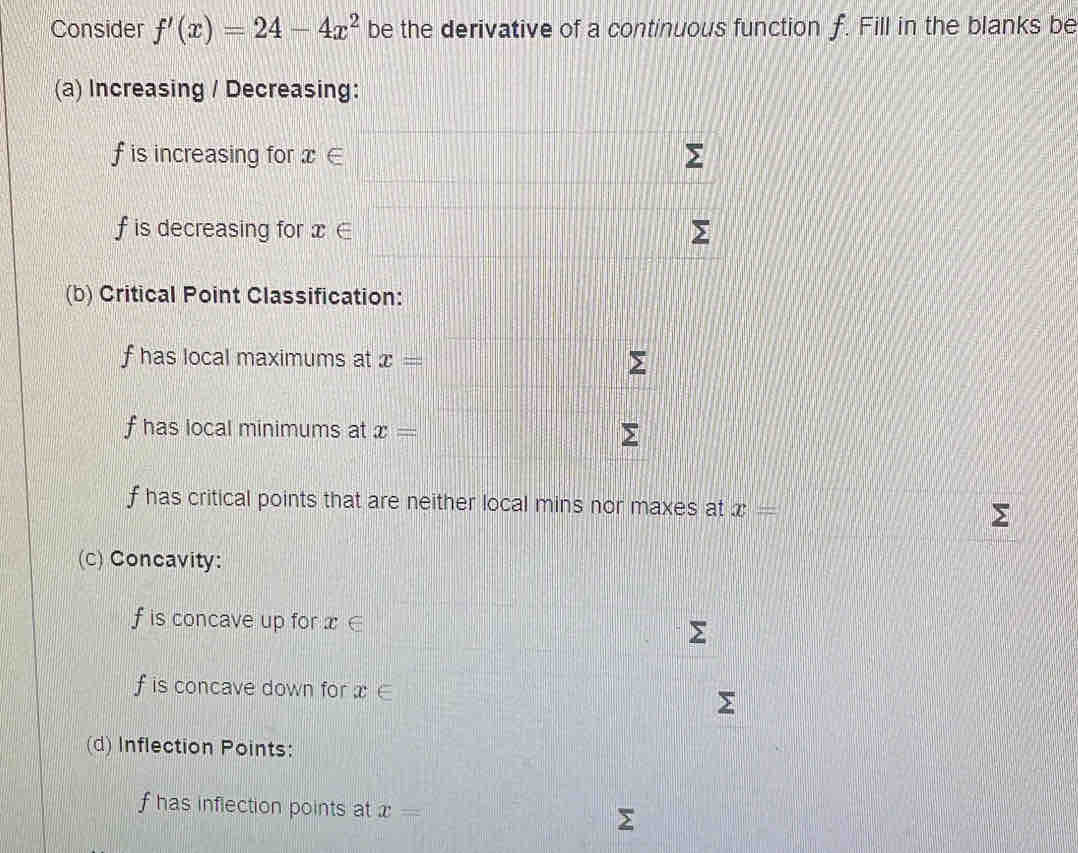 Consider f'(x)=24-4x^2 be the derivative of a continuous function f. Fill in the blanks be 
(a) Increasing / Decreasing:
f is increasing for x∈
f is decreasing for x ∈
(b) Critical Point Classification:
f has local maximums at x=
f has local minimums at x=
f has critical points that are neither local mins nor maxes at x=
(c) Concavity:
f is concave up for x∈
f is concave down for x∈
(d) Inflection Points:
f has inflection points at x=