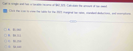 Carl is single and has a taxable income of $42,323. Calculate the amount of tax owed.
Click the icon to view the table for the 2021 marginal tax rates, standard deductions, and exemptions.
A. $5,060
B. $9,311
C. $5,259
D. $4,448