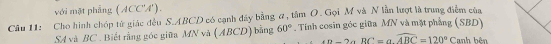 với mặt phẳng (ACC'A'). 
Câu 11: Cho hình chóp tứ giác đều S. ABCD có cạnh đáy bằng α, tâm O. Gọi M và N lần lượt là trung điểm của 
SA và BC. Biết rằng góc giữa MN và ( ABCD) bằng 60°. Tính cosin góc giữa MN và mặt phẳng (SBD)
4D-2aRC=a.widehat ABC=120°Canh bên