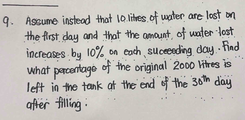 Assume instead that 10. litres. of water are lost on 
the first day and that the amount of water lost 
increases by 10% on each, succeeding day. Find 
what percentage of the original 2000 Hitres is 
left in the tank at the end of the 30^(th) day
after filling: