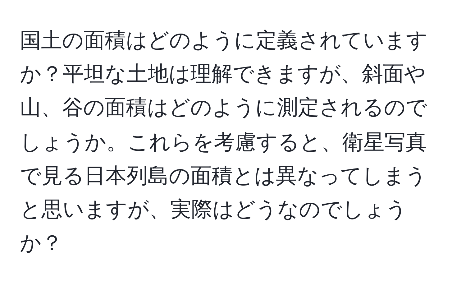 国土の面積はどのように定義されていますか？平坦な土地は理解できますが、斜面や山、谷の面積はどのように測定されるのでしょうか。これらを考慮すると、衛星写真で見る日本列島の面積とは異なってしまうと思いますが、実際はどうなのでしょうか？