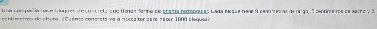 Una compañía hace bloques de concreto que tienen forma de prisma rectangular. Cada bloque tiene 9 centímetros de largo, 5 centímetros de ancho y 2
centímetros de altura. ¿Cuánto concreto va a necesitar para hacer 1800 bloques?