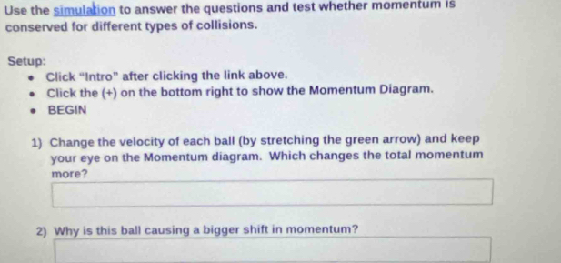 Use the simulation to answer the questions and test whether momentum is 
conserved for different types of collisions. 
Setup: 
Click “Intro” after clicking the link above. 
Click the (+) on the bottom right to show the Momentum Diagram. 
BEGIN 
1) Change the velocity of each ball (by stretching the green arrow) and keep 
your eye on the Momentum diagram. Which changes the total momentum 
more? 
2) Why is this ball causing a bigger shift in momentum?