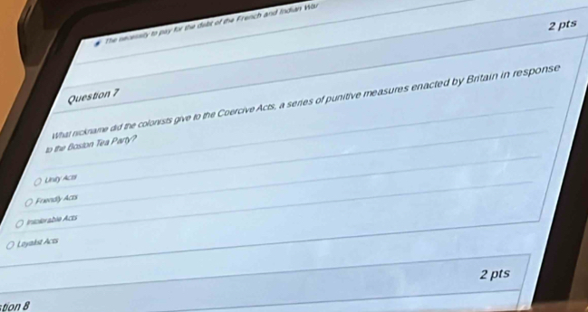 The necessly to pay for the dilt of the French and Indian Wu
Question 7
to the Boston Tea Party? What nickname did the colonists give to the Coercive Acts, a series of punitive measures enacted by Britain in response
Unity Acts
Frendly Acts
Intolorable Acts
Loyakst Acts
2 pts
o