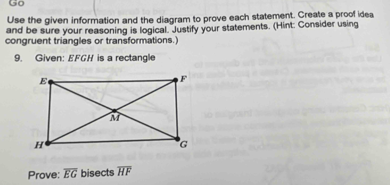 Go 
Use the given information and the diagram to prove each statement. Create a proof idea 
and be sure your reasoning is logical. Justify your statements. (Hint: Consider using 
congruent triangles or transformations.) 
9. Given: EFGH is a rectangle 
Prove: overline EG bisects overline HF