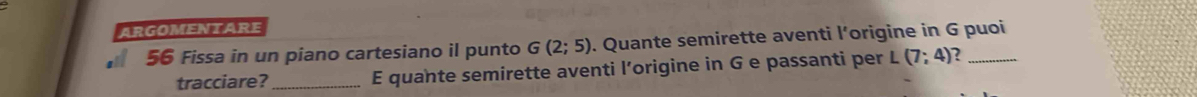 ARGOMENTARE
56 Fissa in un piano cartesiano il punto G(2;5). Quante semirette aventi l’origine in G puoi 
tracciare?_ E quante semirette aventi l’origine in G e passanti per L (7;4) ?