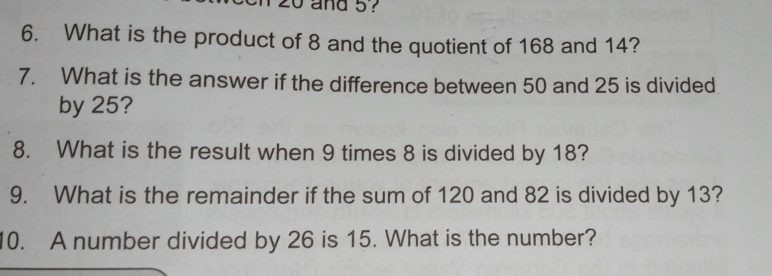 zo and 5 ? 
6. What is the product of 8 and the quotient of 168 and 14? 
7. What is the answer if the difference between 50 and 25 is divided 
by 25? 
8. What is the result when 9 times 8 is divided by 18? 
9. What is the remainder if the sum of 120 and 82 is divided by 13? 
10. A number divided by 26 is 15. What is the number?