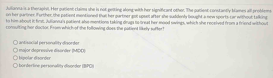 Julianna is a therapist. Her patient claims she is not getting along with her signifcant other. The patient constantly blames all problems
on her partner. Further, the patient mentioned that her partner got upset after she suddenly bought a new sports car without talking
to him about it first. Julianna's patient also mentions taking drugs to treat her mood swings, which she received from a friend without
consulting her doctor. From which of the following does the patient likely suffer?
antisocial personality disorder
major depressive disorder (MDD)
bipolar disorder
borderline personality disorder (BPD)