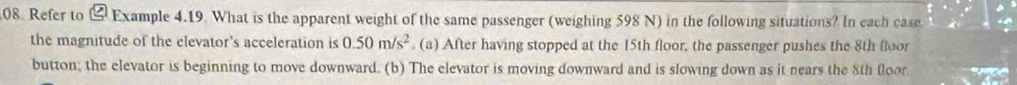 Refer to & Example 4.19. What is the apparent weight of the same passenger (weighing 598 N) in the following situations? In each case. 
the magnitude of the elevator's acceleration is 0.50m/s^2 (a) After having stopped at the 15th floor, the passenger pushes the 8th floor 
button; the elevator is beginning to move downward. (b) The elevator is moving downward and is slowing down as it nears the 8th floor