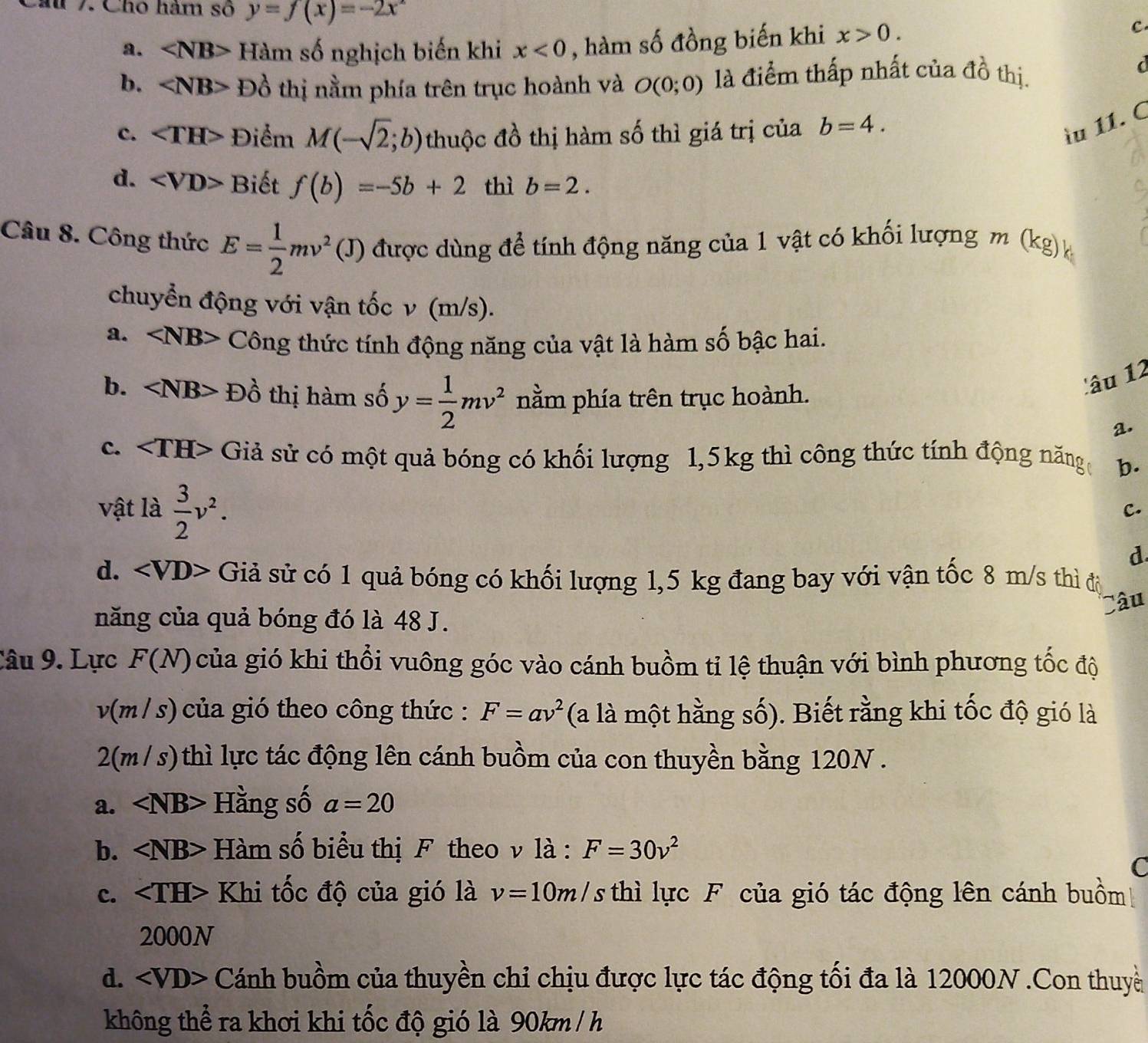 au 7. Cho hàm số y=f(x)=-2x^2
a. Hàm số nghịch biến khi x<0</tex> , hàm số đồng biến khi x>0.
c
b. D_0^((lambda) thị nằm phía trên trục hoành và O(0;0) là điểm thấp nhất của đồ thị.
d
c. ∠ TH> Điểm M(-sqrt 2);b) thuộc đồ thị hàm số thì giá trị của b=4.
ầu 11. C
d. ∠ VD> Biết f(b)=-5b+2 thì b=2.
Câu 8. Công thức E= 1/2 mv^2(J) được dùng để tính động năng của 1 vật có khối lượng m (kg)k
chuyển động với vận tốc v (m/s).
a. ∠ NB> Công thức tính động năng của vật là hàm số bậc hai.
b. Đồ thị hàm số y= 1/2 mv^2 nằm phía trên trục hoành.
lâu 12
a.
c. Giả sử có một quả bóng có khối lượng 1,5kg thì công thức tính động năng b.
vật là  3/2 v^2.
C.
d
d. Giả sử có 1 quả bóng có khối lượng 1,5 kg đang bay với vận tốc 8 m/s thì độ
Câu
năng của quả bóng đó là 48 J.
Câu 9. Lực F(N) của gió khi thổi vuông góc vào cánh buồm tỉ lệ thuận với bình phương tốc độ
v(m/s) của gió theo công thức : F=av^2 (a là một hằng số). Biết rằng khi tốc độ gió là
2 (m/s) 0 thì lực tác động lên cánh buồm của con thuyền bằng 120N .
a. Hằng số a=20
b. Hàm số biểu thị F theo v là : F=30v^2
C
c. Khi tốc độ của gió là v=10m/ Ts thì lực F của gió tác động lên cánh buồm
2000N
d. Cánh buồm của thuyền chi chịu được lực tác động tối đa là 12000N .Con thuyề
không thể ra khơi khi tốc độ gió là 90km /h