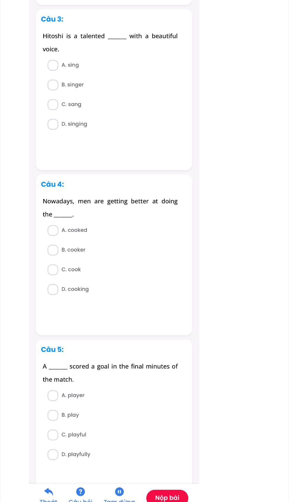 Hitoshi is a talented _with a beautiful
voice.
A. sing
B. singer
C. sang
D. singing
Câu 4:
Nowadays, men are getting better at doing
the_
A. cooked
B. cooker
C. cook
D. cooking
Câu 5:
A _scored a goal in the final minutes of
the match.
A. player
B. play
C. playful
D. playfully
Nộp bài