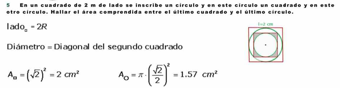 En un cuadrado de 2 m de lado se inscribe un círculo y en este círculo un cuadrado y en este
otro círculo. Hallar el área comprendida entre el último cuadrado y el último círculo.
lado_a=2R
Diámetro = Diagonal del segundo cuadrado
A_a=(sqrt(2))^2=2cm^2
A_0=π · ( sqrt(2)/2 )^2=1.57cm^2