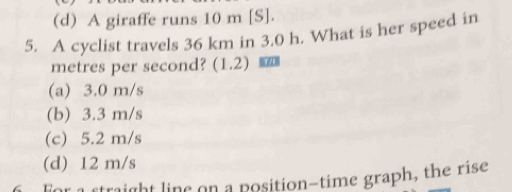 (d) A giraffe runs 10 m [S].
5. A cyclist travels 36 km in 3.0 h. What is her speed in
metres per second? (1.2) _
(a) 3.0 m/s
(b) 3.3 m/s
(c) 5.2 m/s
(d) 12 m/s
r a straight line on a position-time graph, the rise