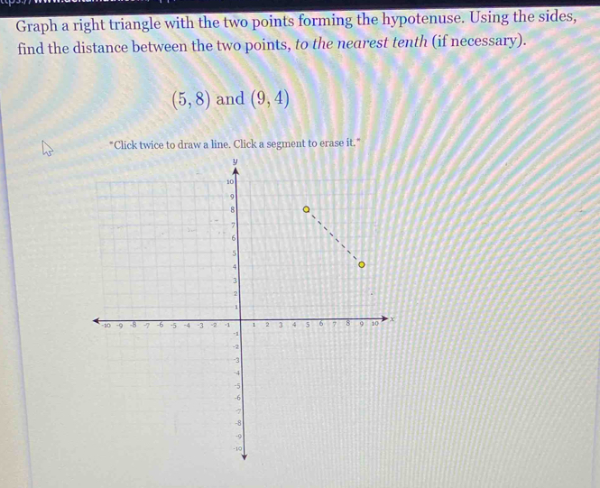 Graph a right triangle with the two points forming the hypotenuse. Using the sides, 
find the distance between the two points, to the nearest tenth (if necessary).
(5,8) and (9,4)
*Click twice to draw a line. Click a segment to erase it.”