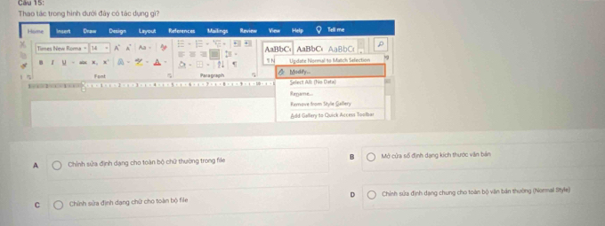 Thao tác trong hình dưới đây có tác dụng gì?
Home Insert Dnave Design Layout References Mailings Review en Hel Tell me
Times New Roma = A AaBbCs AaBbC、AaBbC
I u
 N Update Normal to Match Selection 
Font Paragraph AModdy___
Select Alli (No Data)
Regame
Rernove from Style Gallery
Add Gallery to Quick Access Toolbar
A Chính sửa định dạng cho toàn bộ chữ thường trong file B Mở cửa số định dạng kích thước viăn bản
C Chỉnh sửa định dang chữ cho toàn bộ file D Chính sửa định dạng chung cho toàn bộ văn bản thường (Normal Style)