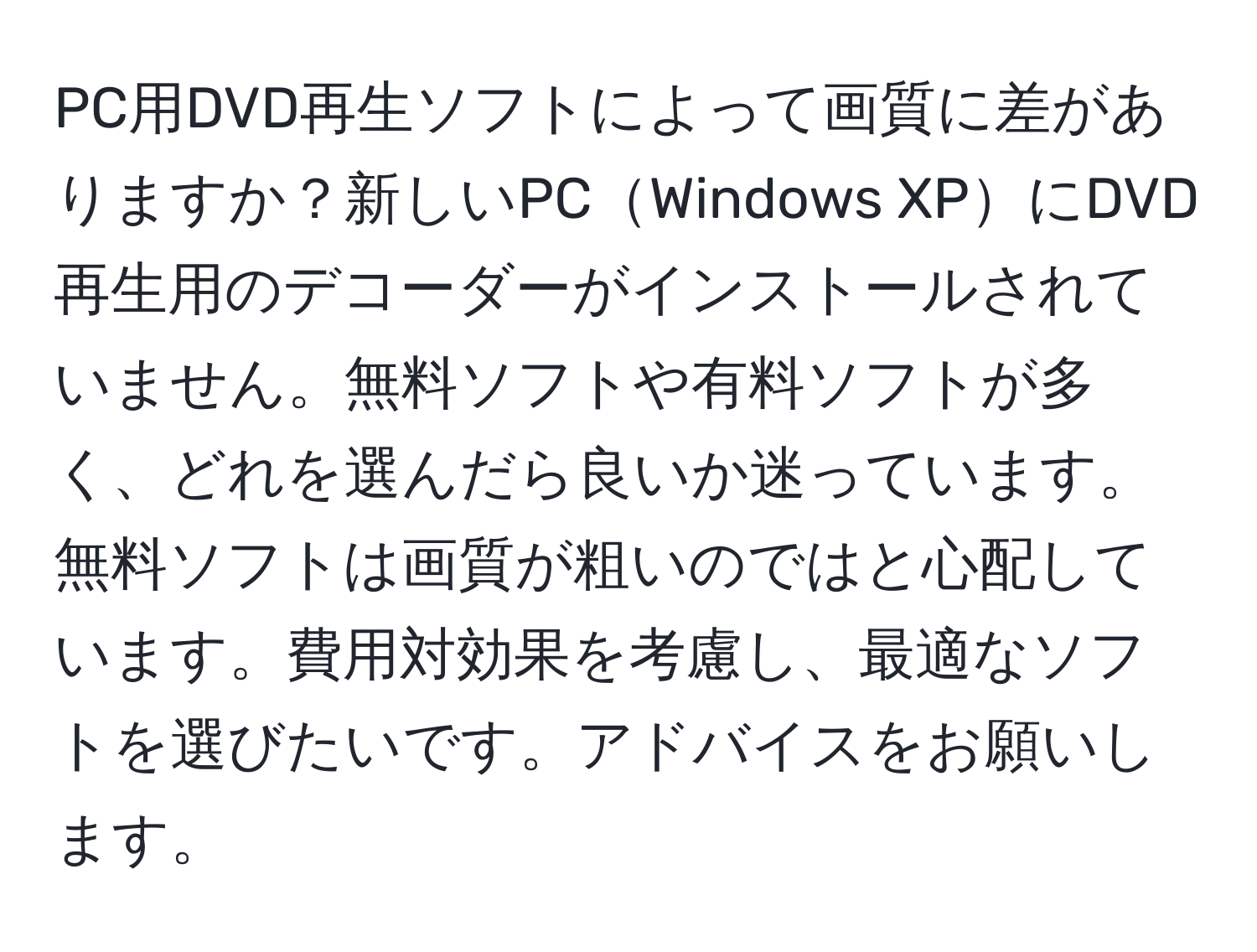 PC用DVD再生ソフトによって画質に差がありますか？新しいPCWindows XPにDVD再生用のデコーダーがインストールされていません。無料ソフトや有料ソフトが多く、どれを選んだら良いか迷っています。無料ソフトは画質が粗いのではと心配しています。費用対効果を考慮し、最適なソフトを選びたいです。アドバイスをお願いします。