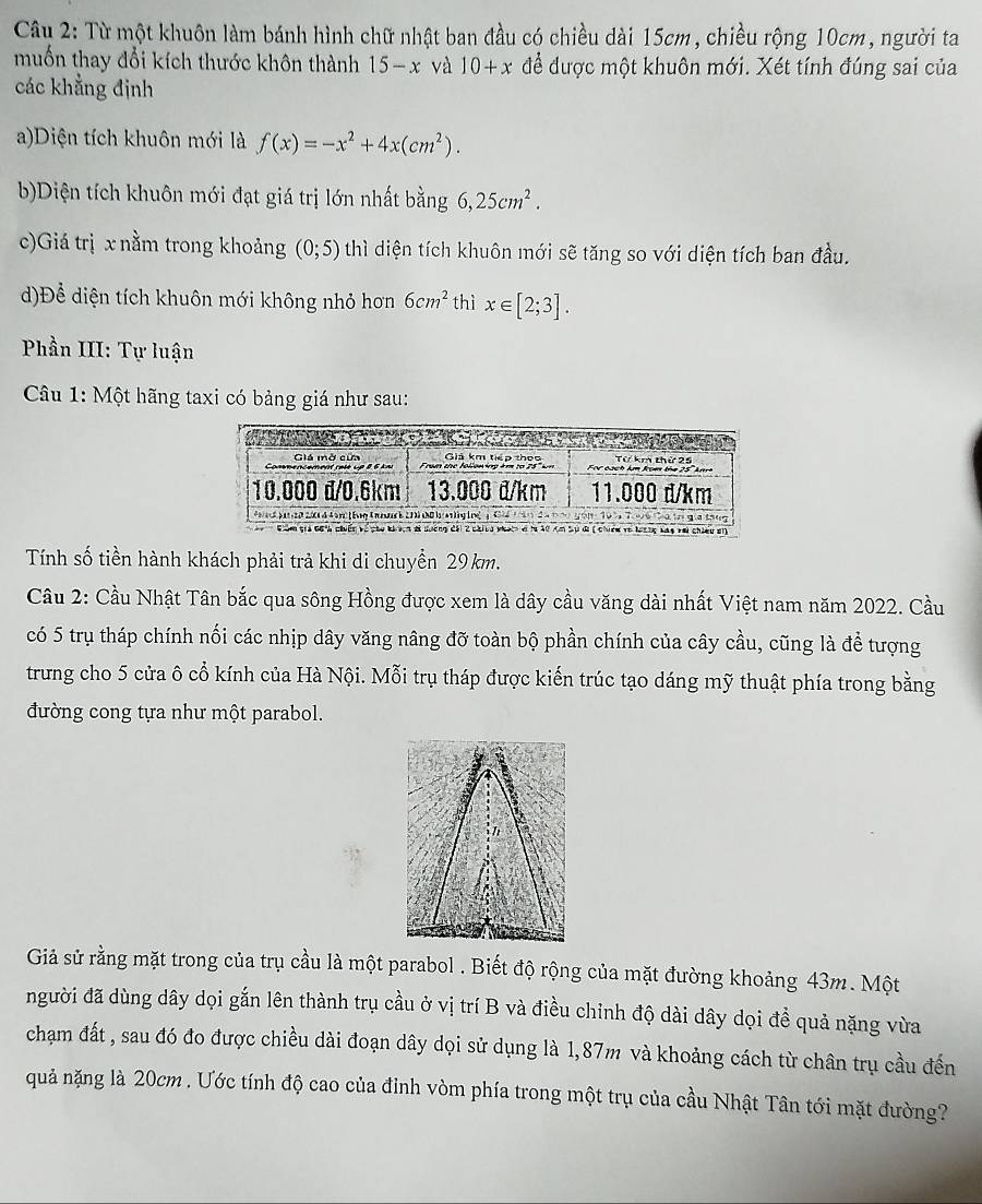 Từ một khuôn làm bánh hình chữ nhật ban đầu có chiều dài 15cm, chiều rộng 10cm, người ta
muốn thay đổi kích thước khôn thành 15-x và 10+x để được một khuôn mới. Xét tính đúng sai của
các khẳng định
a)Diện tích khuôn mới là f(x)=-x^2+4x(cm^2).
b)Diện tích khuôn mới đạt giá trị lớn nhất bằng 6,25cm^2.
c)Giá trị x nằm trong khoảng (0;5) thì diện tích khuôn mới sẽ tăng so với diện tích ban đầu.
d)Để diện tích khuôn mới không nhỏ hơn 6cm^2 thì x∈ [2;3].
Phần III: Tự luận
Câu 1: Một hãng taxi có bảng giá như sau:
Tính số tiền hành khách phải trả khi di chuyển 29 km.
Cầu 2: Cầu Nhật Tân bắc qua sông Hồng được xem là dây cầu văng dài nhất Việt nam năm 2022. Cầu
có 5 trụ tháp chính nối các nhịp dây văng nâng đỡ toàn bộ phần chính của cây cầu, cũng là để tượng
trưng cho 5 cửa ô cổ kính của Hà Nội. Mỗi trụ tháp được kiến trúc tạo dáng mỹ thuật phía trong bằng
đường cong tựa như một parabol.
Giả sử rằng mặt trong của trụ cầu là một parabol . Biết độ rộng của mặt đường khoảng 43m. Một
người đã dùng dây dọi gắn lên thành trụ cầu ở vị trí B và điều chỉnh độ dài dây dọi để quả nặng vừa
chạm đất , sau đó đo được chiều dài đoạn dây dọi sử dụng là 1,87m và khoảng cách từ chân trụ cầu đến
quả nặng là 20cm . Ước tính độ cao của đỉnh vòm phía trong một trụ của cầu Nhật Tân tới mặt đường?