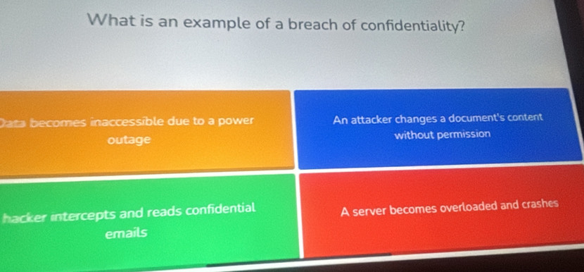 What is an example of a breach of confidentiality?
Data becomes inaccessible due to a power An attacker changes a document's content
outage without permission
hacker intercepts and reads confidential
A server becomes overloaded and crashes
emails