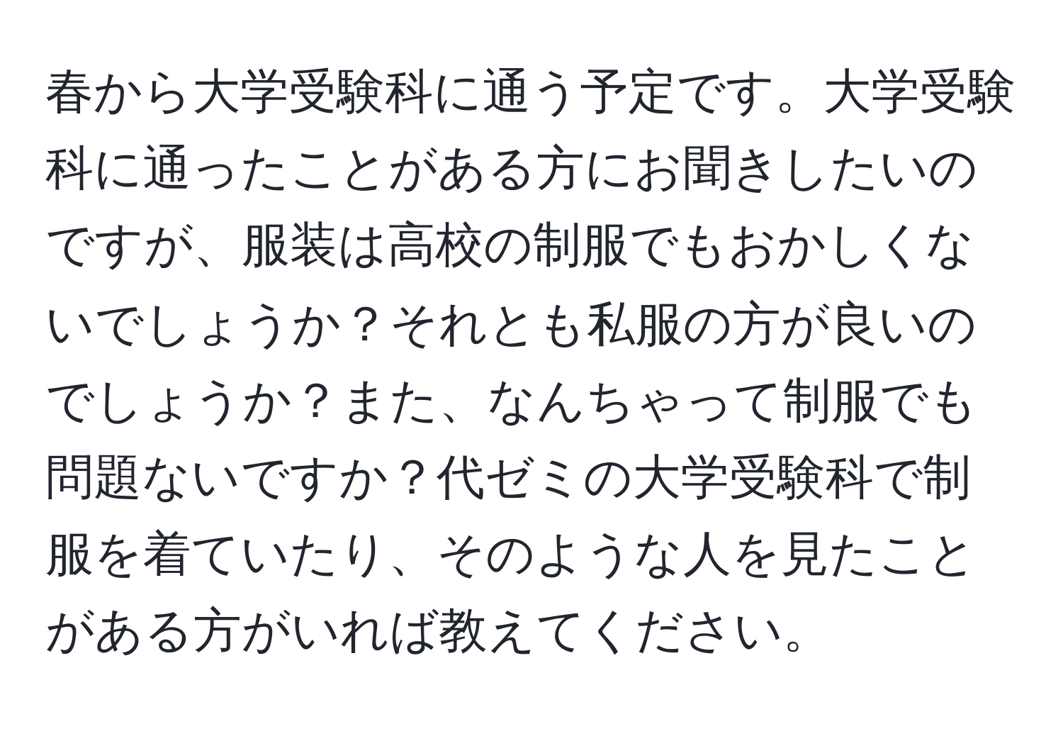 春から大学受験科に通う予定です。大学受験科に通ったことがある方にお聞きしたいのですが、服装は高校の制服でもおかしくないでしょうか？それとも私服の方が良いのでしょうか？また、なんちゃって制服でも問題ないですか？代ゼミの大学受験科で制服を着ていたり、そのような人を見たことがある方がいれば教えてください。