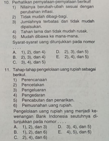 Perhatikan pernyataan-pernyataan berikut!
1) Nilainya berubah-ubah sesuai dengan
perubahan inflasi.
2) Tidak mudah dibagi-bagi.
3) Jumlahnya terbatas dan tidak mudah
dipalsukan.
4) Tahan lama dan tidak mudah rusak.
5) Mudah dibawa ke mana-mana.
Syarat-syarat uang ditunjukkan pada nomor
A. 1),2) , dan 4) D. 2),3) , dan 5)
B. 2),3) , dan 4) E. 2),4) , dan 5)
C. 3) 4 ), dan 5)
11. Tahap-tahap pengelolaan uang rupiah sebagai
berikut.
1) Perencanaan
2) Pencetakan
3) Pengeluaran
4) Pengedaran
5) Pencabutan dan penarikan.
6) Pemusnahan uang rupiah.
Pengelolaan uang rupiah yang menjadi ke-
wenangan Bank Indonesia seutuhnya di-
tunjukkan pada nomor . . . .
A. 1),2) , dan 3) D. 3),4) , dan 5)
B. 1),2) , dan 6) E、 4),5) , dan 6)
C. 2),4) , dan 6)