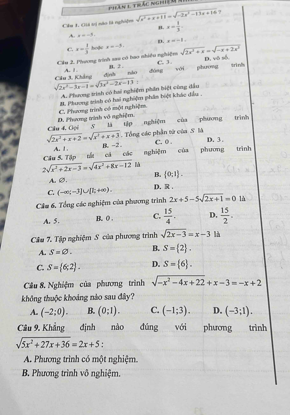 Phần I trắc nghiệm NI
Câu 1. Giá trị nào là nghiệm sqrt(x^2+x+11)=sqrt(-2x^2-13x+16) ?
B. x= 1/3 .
A. x=-5.
D. x=-1.
C. x= 1/3  hoặc x=-5.
Cầu 2. Phương trình sau có bao nhiêu nghiệm sqrt(2x^2+x)=sqrt(-x+2x^2)
D. vhat oshat o.
C. 3 .
A. 1. B. 2 .
sqrt(2x^2-3x-1)=sqrt(3x^2-2x-13) Câu 3. Khẳng đjnh nào dúng với phương trình
.
A. Phương trình có hai nghiệm phân biệt cùng dấu
B. Phương trình có hai nghiệm phân biệt khác dấu .
C. Phương trình có một nghiệm.
D. Phương trình vô nghiệm.
Câu 4. Gọi S là tập nghiệm của phương trình
sqrt(2x^2+x+2)=sqrt(x^2+x+3). Tổng các phần tử của S là
A. 1 . B. −2 . C. 0 .
D. 3 .
Câu 5. Tập tất cả các nghiệm của phương trình
2sqrt(x^2+2x-3)=sqrt(4x^2+8x-12) là
B.  0;1 .
A. ∅.
C. (-∈fty ;-3]∪ [1;+∈fty ).
D. R .
Câu 6. Tổng các nghiệm của phương trình 2x+5-5sqrt(2x+1)=0 là
A. 5. B. 0 .
C.  15/4 .  15/2 .
D.
Câu 7. Tập nghiệm S của phương trình sqrt(2x-3)=x-31a
A. S=varnothing .
B. S= 2 .
C. S= 6;2 .
D. S= 6 .
Câu 8. Nghiệm của phương trình sqrt(-x^2-4x+22)+x-3=-x+2
không thuộc khoảng nào sau đây?
A. (-2;0). B. (0;1). C. (-1;3). D. (-3;1).
Câu 9. Khẳng định nào đúng với phương trình
sqrt(5x^2+27x+36)=2x+5 :
A. Phương trình có một nghiệm.
B. Phương trình vô nghiệm.