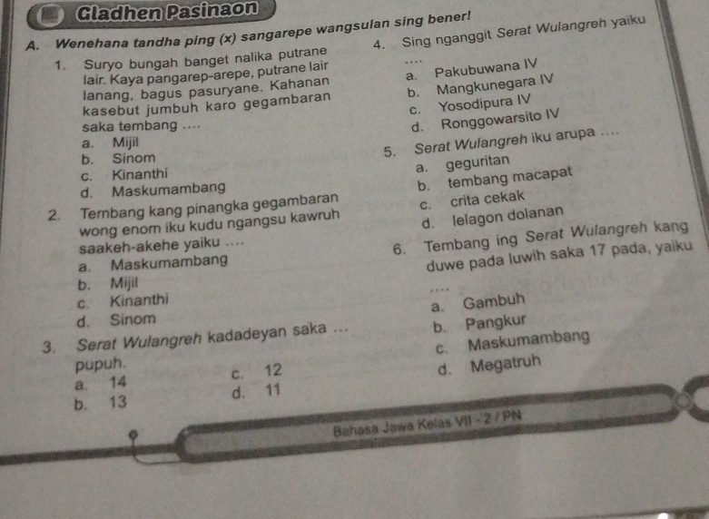 Gladhen Pasinaon
A. Wenehana tandha ping (x) sangarepe wangsulan sing bener!
1. Suryo bungah banget nalika putrane 4. Sing nganggit Serat Wulangreh yaiku
lair. Kaya pangarep-arepe, putrane lair
lanang, bagus pasuryane. Kahanan a. Pakubuwana IV
kasebut jumbuh karo gegambaran b. Mangkunegara IV
c. Yosodipura IV
saka tembang ....
d. Ronggowarsito IV
a. Mijil
5. Serat Wulangreh iku arupa .
b. Sinom
c. Kinanthi
a. geguritan
d. Maskumambang
2. Tembang kang pinangka gegambaran b. tembang macapat
wong enom iku kudu ngangsu kawruh c. crita cekak
d. lelagon dolanan
a. Maskumambang 6. Tembang ing Serat Wulangreh kang
saakeh-akehe yaiku ....
duwe pada luwih saka 17 pada, yaiku
b. Mijil
… 
c. Kinanthi
d. Sinom
b. Pangkur
3. Serat Wulangreh kadadeyan saka ... a. Gambuh
a. 14 c. 12 c. Maskumambang
pupuh.
d. Megatruh
b. 13 d. 11
Bahasa Jawa Kelas VII - 2 / PN