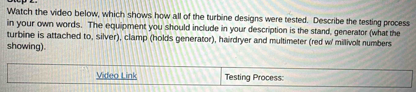 Watch the video below, which shows how all of the turbine designs were tested. Describe the testing process 
in your own words. The equipment you should include in your description is the stand, generator (what the 
turbine is attached to, silver), clamp (holds generator), hairdryer and multimeter (red w/ millivolt numbers 
showing). 
Video Link Testing Process: