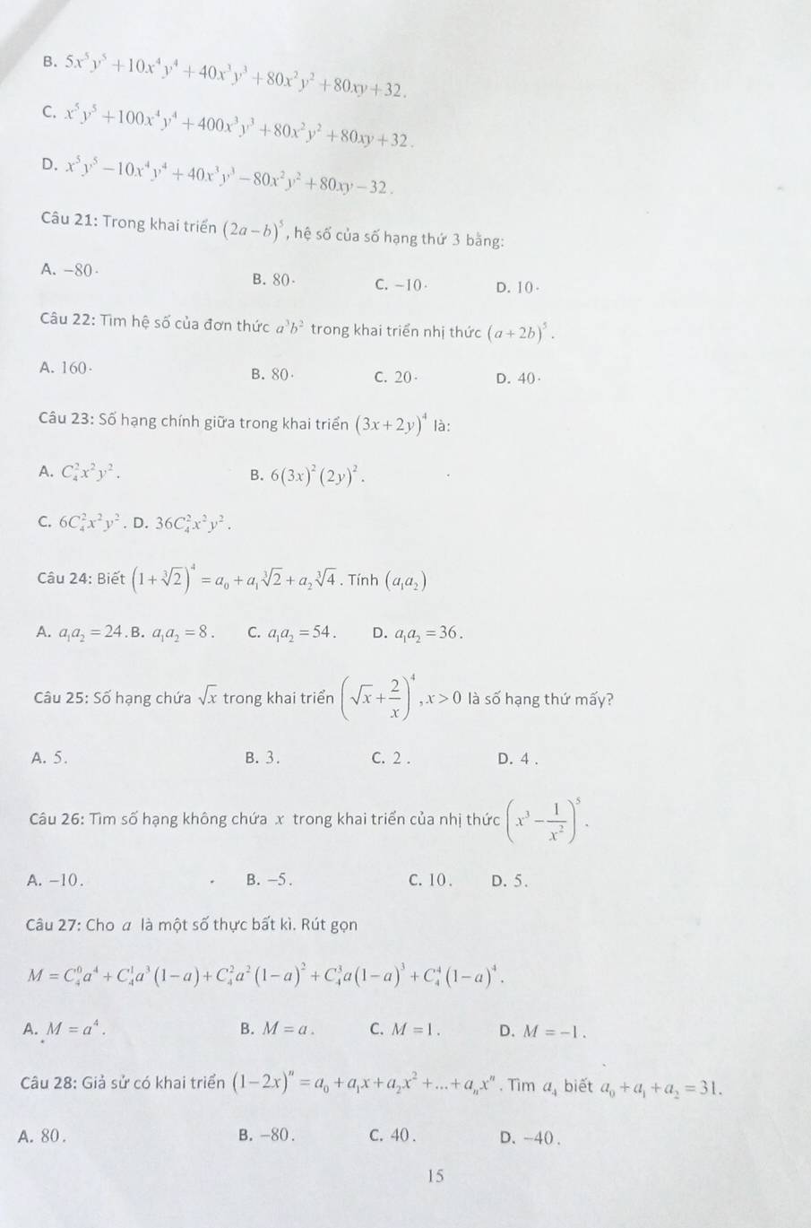 B. 5x^5y^5+10x^4y^4+40x^3y^3+80x^2y^2+80xy+32.
C. x^5y^5+100x^4y^4+400x^3y^3+80x^2y^2+80xy+32.
D. x^5y^5-10x^4y^4+40x^3y^3-80x^2y^2+80xy-32.
Câu 21: Trong khai triển (2a-b)^5 , hệ số của số hạng thứ 3 bằng:
A. -80 B. 80 C. -10 D. 10-
Câu 22: Tìm hệ số của đơn thức a^3b^2 trong khai triển nhị thức (a+2b)^5.
A. 160 B. 80 C. 20 D. 40
Câu 23:Sdot 0 hạng chính giữa trong khai triển (3x+2y)^4 là:
A. C_4^(2x^2)y^2. B. 6(3x)^2(2y)^2.
C. 6C_4^(2x^2)y^2. D. 36C_4^(2x^2)y^2.
Câu 24: Biết (1+sqrt[3](2))^4=a_0+a_1sqrt[3](2)+a_2sqrt[3](4). Tính (a_1a_2)
A. a_1a_2=24. B. a_1a_2=8. C. a_1a_2=54. D. a_1a_2=36.
Câu 25: Số hạng chứa sqrt(x) trong khai triển (sqrt(x)+ 2/x )^4,x>0 là số hạng thứ mấy?
A. 5. B. 3. C. 2 . D. 4 .
Câu 26: Tìm số hạng không chứa x trong khai triển của nhị thức (x^3- 1/x^2 )^5.
A. -10 . B. -5 . C. 10 . D. 5.
Câu 27: Cho a là một số thực bất kì. Rút gọn
M=C_4^(0a^4)+C_4^(1a^3)(1-a)+C_4^(2a^2)(1-a)^2+C_4^(3a(1-a)^3)+C_4^(4(1-a)^4).
A. M=a^4. B. M=a. C. M=1. D. M=-1.
Câu 28: Giả sử có khai triển (1-2x)^n=a_0+a_1x+a_2x^2+...+a_nx^n. Tìm a_4 biết a_0+a_1+a_2=31.
A. 80 . B. -80 . C. 40 . D. -40 .
15