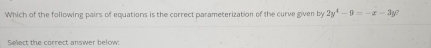 Which of the following pairs of equations is the correct parameterization of the curve given by 2y^4-9=-x-3y^2
Select the correct answer below:
