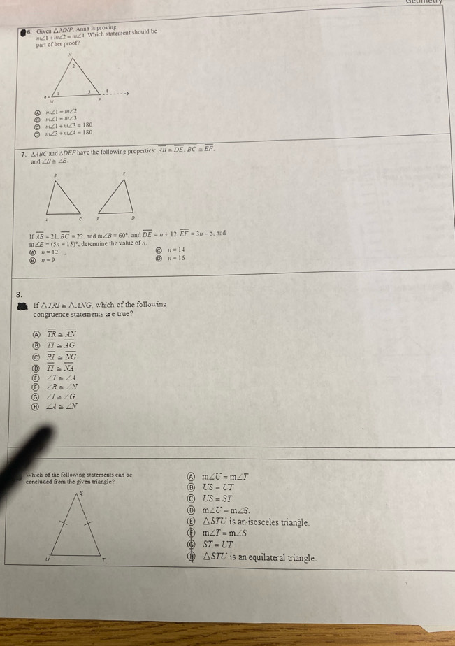 Given △ MNI P. Anna is proving ∠4. Which starement should be
∠ 1+m∠ 2=m
part of her proof?
6 m∠ 1=m∠ 2
a m∠ 1=m∠ 3
m∠ 1+m∠ 3=180
m∠ 3+m∠ 4=180
7. ∆ABC md △ DEF have the following properties: overline AB≌ overline DE, overline BC ≌ overline EF. 
and ∠ B≌ ∠ E

overline AB=21, overline BC=22 and m∠ B=60° _ and overline DE=n+12, overline EF=3n-5 , and
a ∠ E=(5n+15)^circ  determine the value of n.
n=12
n=14
B n=9
n=16
8.
If △ TRI=△ ANG which of the following
congruence statements are true?
② overline TR≌ overline AN
⑧ overline TI≌ overline AG
。 overline RI≌ overline NG
overline TI≌ overline NA
∠ T≌ ∠ A
⑥ ∠ R≌ ∠ N
G ∠ I≌ ∠ G
⑪ ∠ A≌ ∠ N
Which of the following statements can be A m∠ U=m∠ T
concluded from the given triangle?
LS=LT
LS=ST
m∠ U=m∠ S. 
Ⓔ △ STU is an-isosceles triangle.
m∠ T=m∠ S
⑥ ST=UT
△ STU is an equilateral triangle.