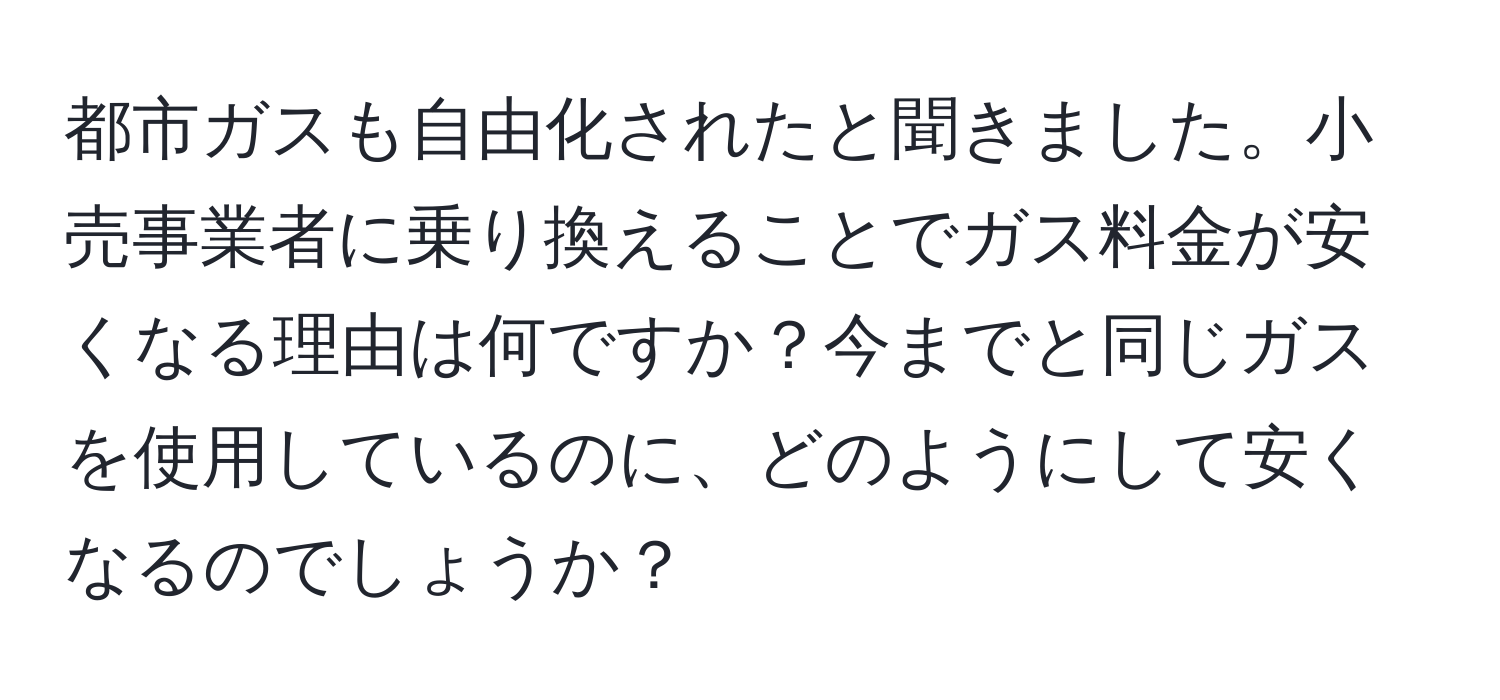 都市ガスも自由化されたと聞きました。小売事業者に乗り換えることでガス料金が安くなる理由は何ですか？今までと同じガスを使用しているのに、どのようにして安くなるのでしょうか？