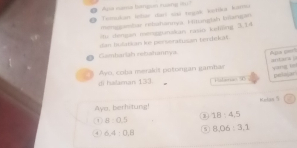 ● Apa nama bangun ruang itu? 
Temukan lebar dari sisi tegak ketika kamu 
menggambar rebahannya. Hitunglah bilangan 
itu dengan menggunakan rasio keliling 3.14
dan bulatkan ke perseratusan terdekat. 
Gambarlah rebahannya. 
Apa pert 
antara j 
Ayo, coba merakit potongan gambar 
yang tel 
pelajar 
di halaman 133. Halaman 50
Kelas 5
Ayo, berhitung! 
2 18:4, 5
1 8:0, 5
4 6, 4:0, 8
5 8, 06 : 3, 1