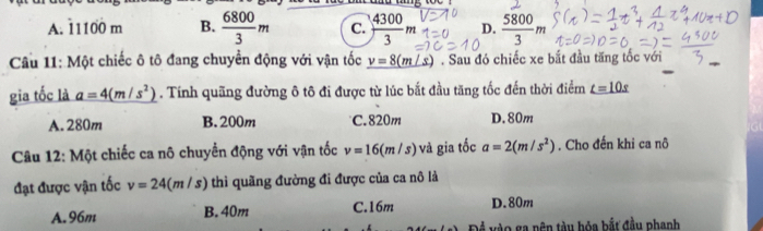 A. 11100 m B.  6800/3 m C.  4300/3 m D.  5800/3 m
Câu 11: Một chiếc ô tô đang chuyển động với vận tốc _ v=8(m/s). Sau đó chiếc xe bắt đầu tăng tốc với
gia tốc là a=4(m/s^2). Tính quãng đường ô tô đi được từ lúc bắt đầu tăng tốc đến thời điểm _ t=10s
A. 280m B. 200m C. 820m D. 80m
Câu 12: Một chiếc ca nô chuyển động với vận tốc v=16(m/s) và gia tốc a=2(m/s^2). Cho đến khi ca nô
đạt được vận tốc v=24(m/s) thì quãng đường đi được của ca nô là
A. 96m B. 40m C. 16m D. 80m
vào ga nên tàu hỏa bắt đầu phanh