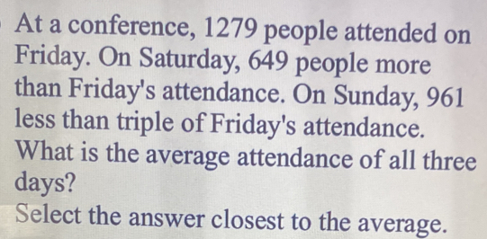 At a conference, 1279 people attended on 
Friday. On Saturday, 649 people more 
than Friday's attendance. On Sunday, 961
less than triple of Friday's attendance. 
What is the average attendance of all three
days? 
Select the answer closest to the average.