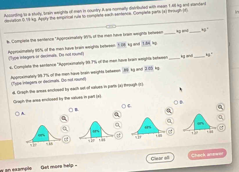 According to a study, brain weights of men in country A are normally distributed with mean 1.46 kg and standard 
deviation 0.19 kg. Apply the empirical rule to complete each sentence. Complete parts (a) through (d). 
In 
b. Complete the sentence "Approximately 95% of the men have brain weights between _ kg and_ kg." 
Approximately 95% of the men have brain weights between 1.08 kg and 1.84 kg. 
(Type integers or decimals. Do not round) 
c. Complete the sentence "Approximately 99.7% of the men have brain weights between _ kg and _ kg." 
Approximately 99.7% of the men have brain weights between . 89 kg and 2.03 kg. 
(Type integers or decimals. Do not round) 
d. Graph the areas enclosed by each set of values in parts (a) through (c). 
Graph the area enclosed by the values in part (a). 
D. 
C. 
B. 
A. 
B 

B 

Check answer 
w an example Get more help Clear all