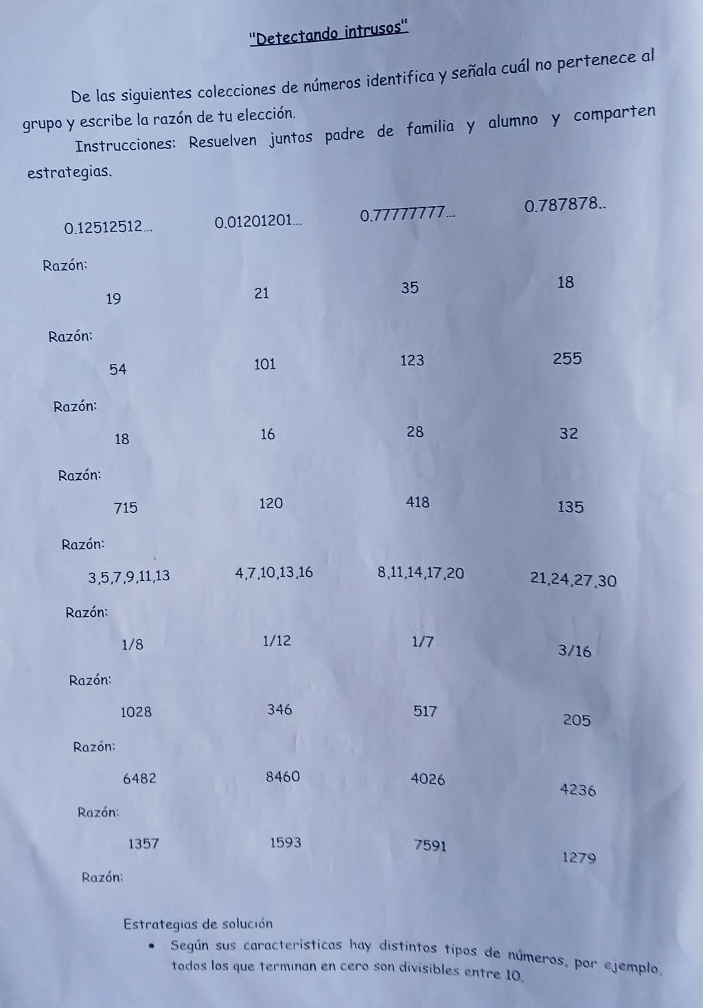 ''Detectando intrusos'' 
De las siguientes colecciones de números identifica y señala cuál no pertenece al 
grupo y escribe la razón de tu elección. 
Instrucciones: Resuelven juntos padre de familia y alumno y comparten 
es 
Estrategias de solución 
Según sus características hay distintos tipos de números, por ejemplo, 
todos los que terminan en cero son divisibles entre 10.