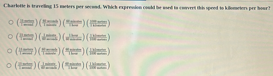 Charlotte is traveling 15 meters per second. Which expression could be used to convert this speed to kilometers per hour?
( 15meters/1sec ond )( 60sec onds/1minute )( 60minutes/1hour )( 1000meters/1kilometer )
( 15meters/1sec ond )( 1minute/60sec onds )( 1hour/60minutes )( 1kilometer/1000meters )
( 15meters/1sec ond )( 60sec onds/1minute )( 60minutes/1hour )( 1kilometer/1000meters )
( 15meters/1sec ond )( 1minute/60sec onds )( 60minutes/1hour )( 1kilometer/1000meters )