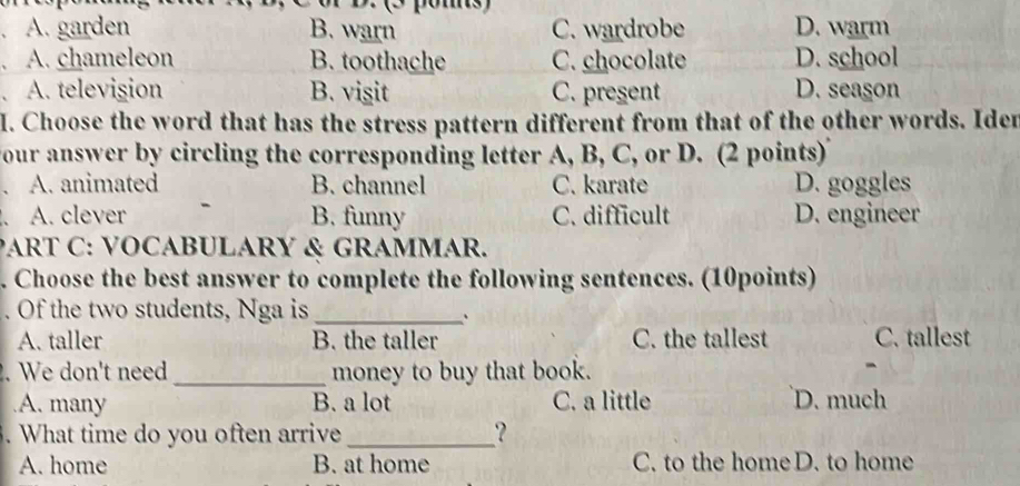 or D. 2 poms)
a A. garden B. warn C. wardrobe D. warm
A. chameleon B. toothache C. chocolate D. school
A. television B. visit C. present D. season
I. Choose the word that has the stress pattern different from that of the other words. Iden
your answer by circling the corresponding letter A, B, C, or D. (2 points)
A. animated B. channel C. karate D. goggles
A. clever B. funny C. difficult D. engineer
PART C: VOCABULARY & GRAMMAR.
. Choose the best answer to complete the following sentences. (10points)
. Of the two students, Nga is_
、
A. taller B. the taller C. the tallest C. tallest
. We don't need_ money to buy that book.
A. many B. a lot C. a little D. much
. What time do you often arrive _?
A. home B. at home C. to the homeD. to home