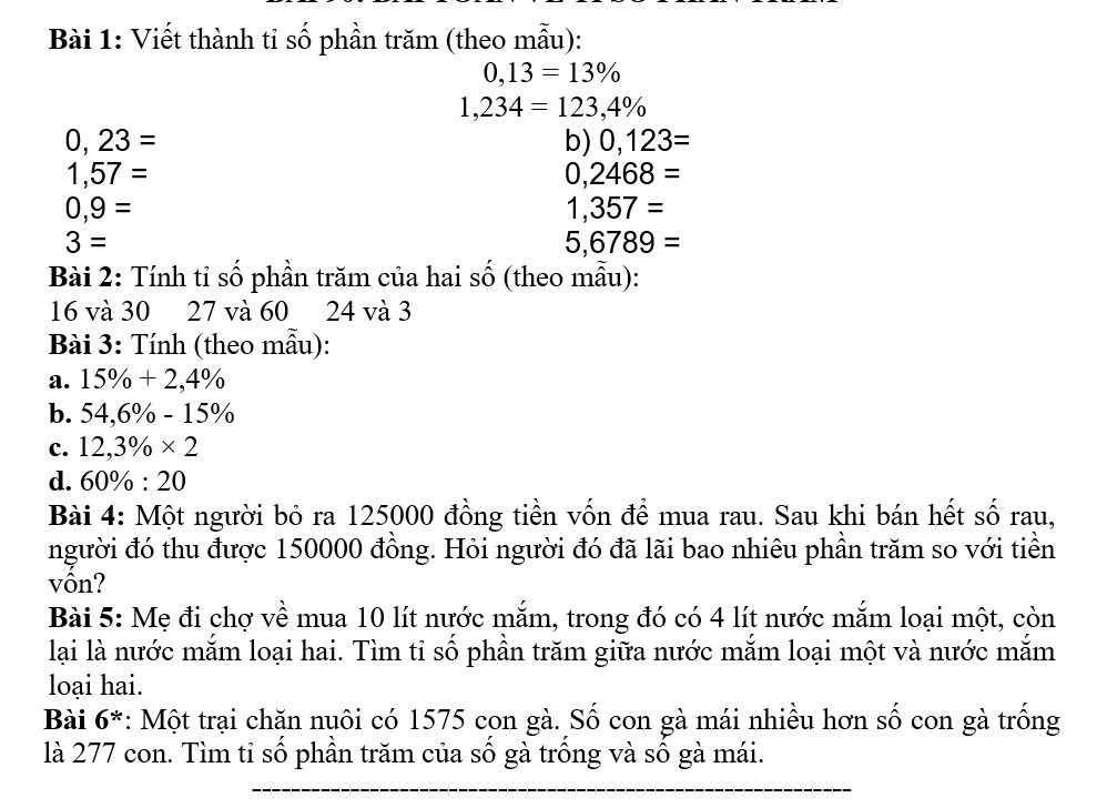 Viết thành tỉ số phần trăm (theo mẫu):
0,13=13%
1,234=123,4%
0,23=
b) 0,123=
1,57=
0,2468=
0,9=
1,357=
3=
5,6789=
Bài 2: Tính tỉ số phần trăm của hai số (theo mẫu):
16 và 30 27 và 60 24 và 3
Bài 3: Tính (theo mẫu): 
a. 15% +2,4%
b. 54,6% -15%
c. 12,3% * 2
d. 60% :20
Bài 4: Một người bỏ ra 125000 đồng tiền vốn để mua rau. Sau khi bán hết số rau, 
người đó thu được 150000 đồng. Hỏi người đó đã lãi bao nhiêu phần trăm so với tiền 
vồn? 
Bài 5: Mẹ đi chợ về mua 10 lít nước mắm, trong đó có 4 lít nước mắm loại một, còn 
lại là nước mắm loại hai. Tìm tỉ số phần trăm giữa nước mắm loại một và nước mắm 
loại hai. 
Bài 6^* : Một trại chăn nuôi có 1575 con gà. Số con gà mái nhiều hơn số con gà trống 
là 277 con. Tìm tỉ số phần trăm của số gà trồng và số gà mái.