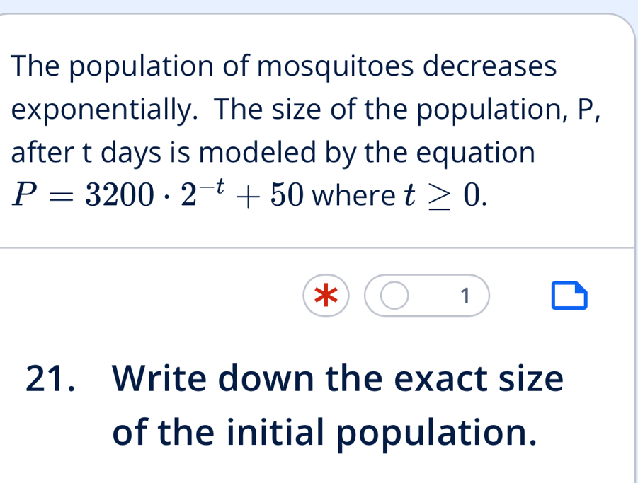 The population of mosquitoes decreases 
exponentially. The size of the population, P, 
after t days is modeled by the equation
P=3200· 2^(-t)+50 where t≥ 0. 
1 
21. Write down the exact size 
of the initial population.