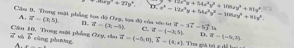 +36xy^3+27y^4. D. x^4-12x^3y+54x^2y^2-108xy^3+81y^4. +12x^3y+54x^2y^2+108xy^3+81y^4. 
Câu 9. Trong mặt phẳng tọa độ Oxy, tọa độ của véc-tơ vector a=3vector i-5vector j là
A. vector a=(3;5). B. vector a=(3;-5). C. vector a=(-3;5).
D. vector a=(-5;3). 
Câu 10. Trong mặt phẳng Oxy, cho vector a=(-5;0), vector b=(4;x). Tìm giá trị x đồ hai
vector a và vector b cùng phương.
A. x=_ 