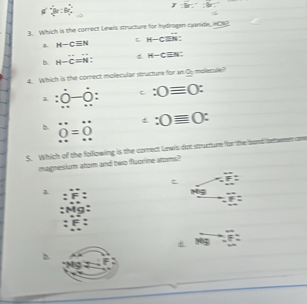 Br : Br
3. Which is the correct Lewis structure for hydrogen cyanide, RCN
2 H-Cequiv N
C H-cequiv N :
dL H-Cequiv N :
b H-C=N : 
4. Which is the correct molecular structure for an Ob malecle?
a. :0-0 :
C :0equiv 0 :
b. dot 0=dot 0
:0equiv 0 : 
S. Which of the following is the correct Lewis dot structure for the
magnesium atom and two fluorine atoms?
B.
Mg