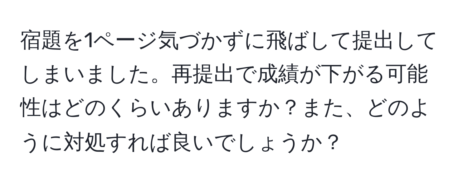 宿題を1ページ気づかずに飛ばして提出してしまいました。再提出で成績が下がる可能性はどのくらいありますか？また、どのように対処すれば良いでしょうか？