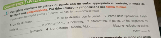 competenze y livéllu 
1 Completa ciascuna sequenza di parole con un verbo appropriato al contesto, in modo da 
formare una proposizione. Poi riduci ciascuna proposizione alla forma miníma. 
(1 punto per ogni verbo esatto e 1 punto per ogni forma minima corretta 
la torta di mele con la panna. 2. Prima della riparazione, l'elet- 
prudentemente la corrente. 3. Stamattina, al parco, un bel cagnolino mi 
1. La zia di Mara 
_ 
_la mano. 4. Nonostante il freddo, Aldo _il bagno nel laghetto alpino. 
tricista 
PUNTI /8 
to n p ropriato, in modo che risulti