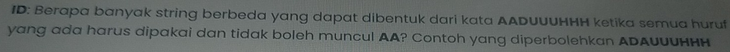 ID: Berapa banyak string berbeda yang dapat dibentuk dari kata AADUUUHΗH ketika semua huruf 
yang ada harus dipakai dan tidak boleh muncul AA? Contoh yang diperbolehkan ADAUUUHнH
